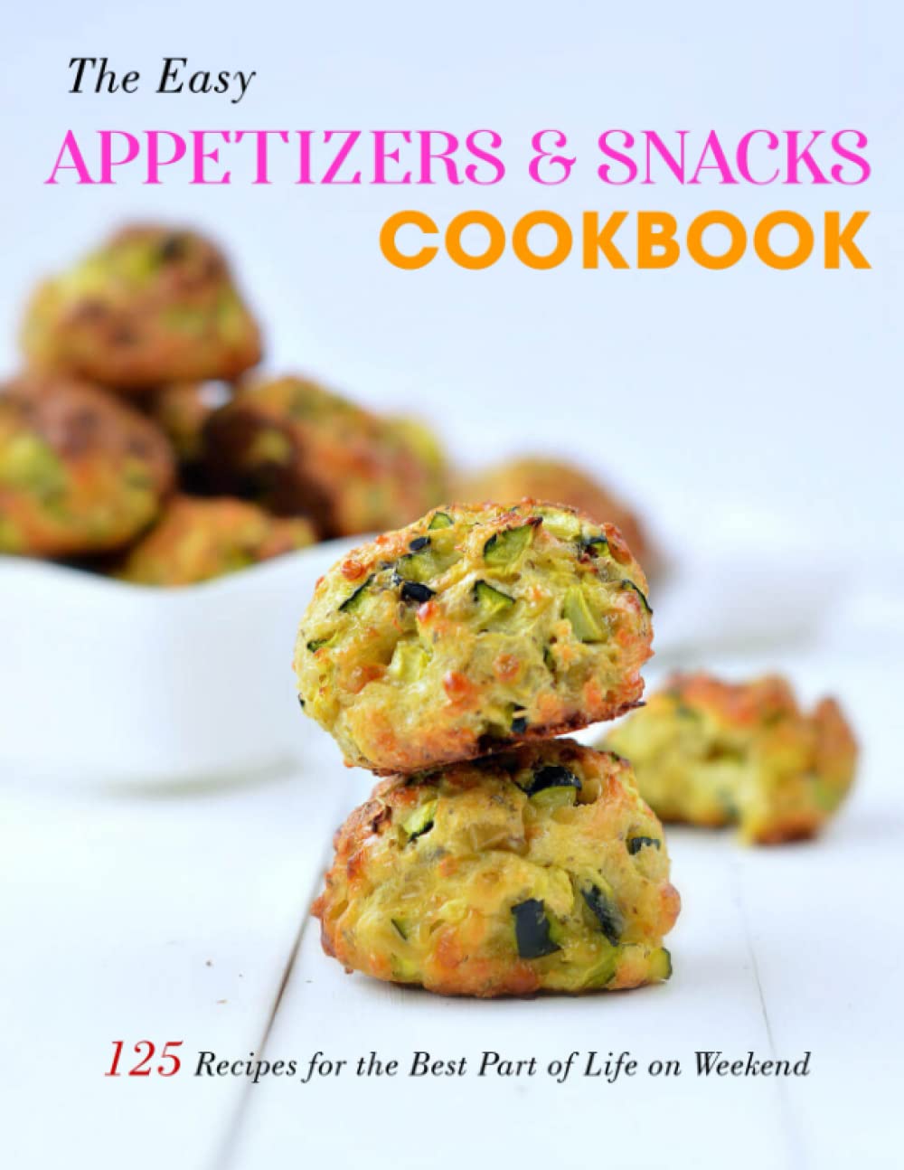 The Easy Appetizers & Snacks Cookbook 125 Recipes for the Best Part of Life on Weekend by