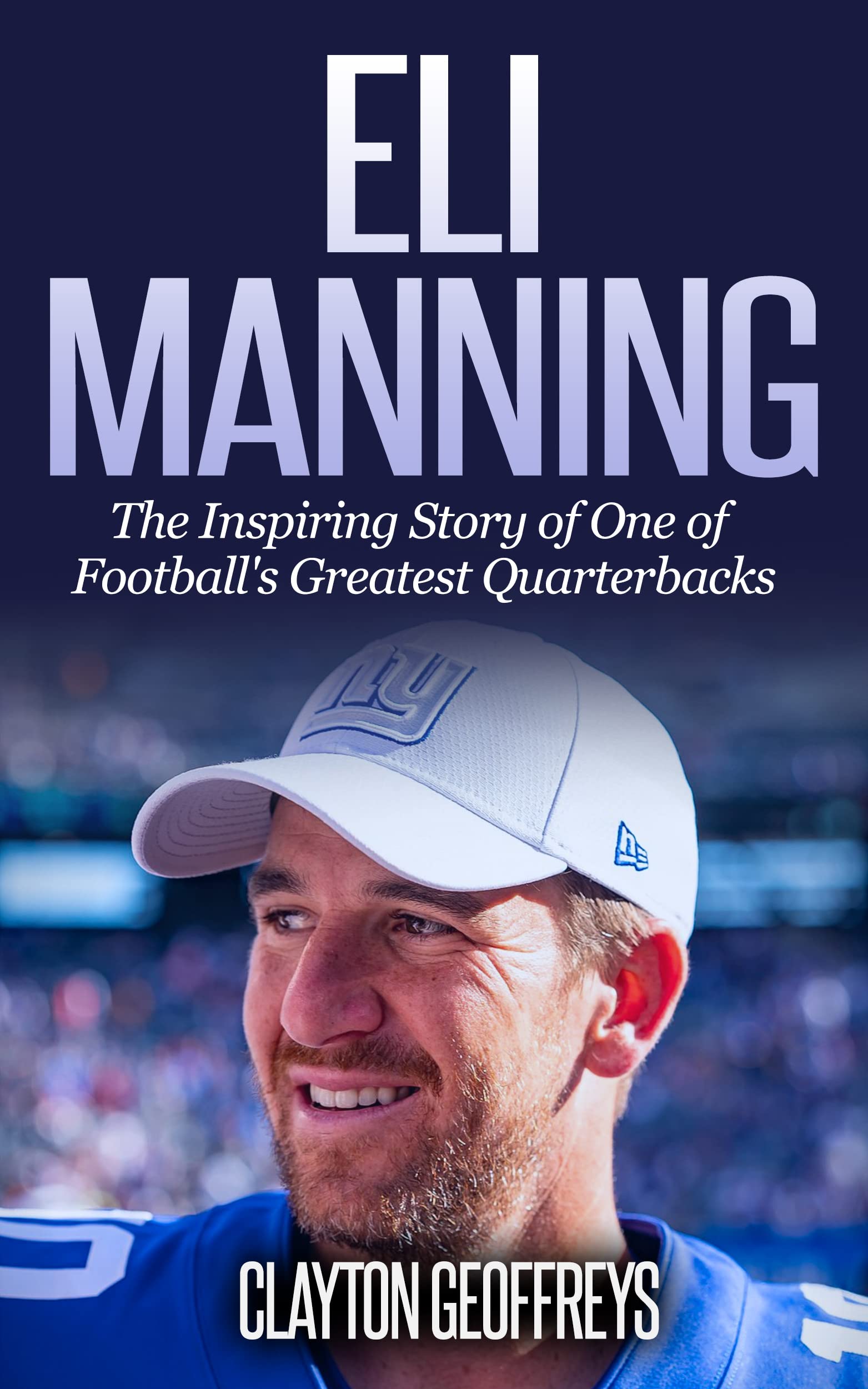 Eli Manning The Inspiring Story of One of Football's Greatest Quarterbacks by Clayton Geoffreys