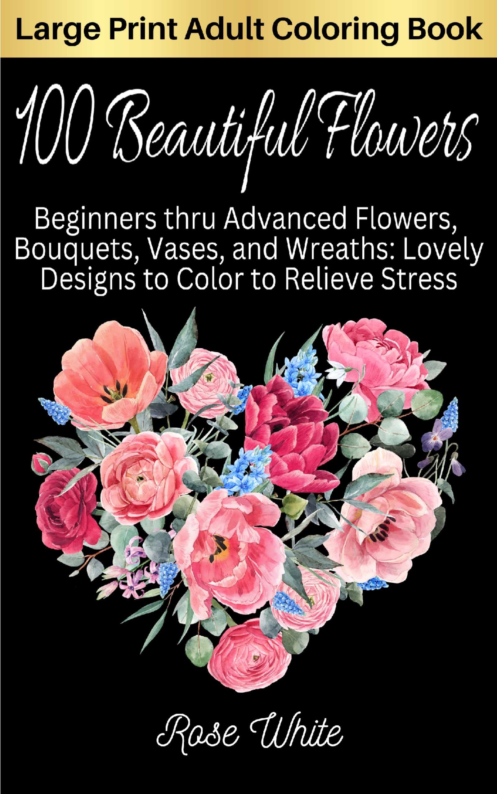 100 Beautiful Flowers: Beginners thru Advanced Flowers, Bouquets, Vases, and Wreaths: Lovely Designs to Color to Relieve Stress