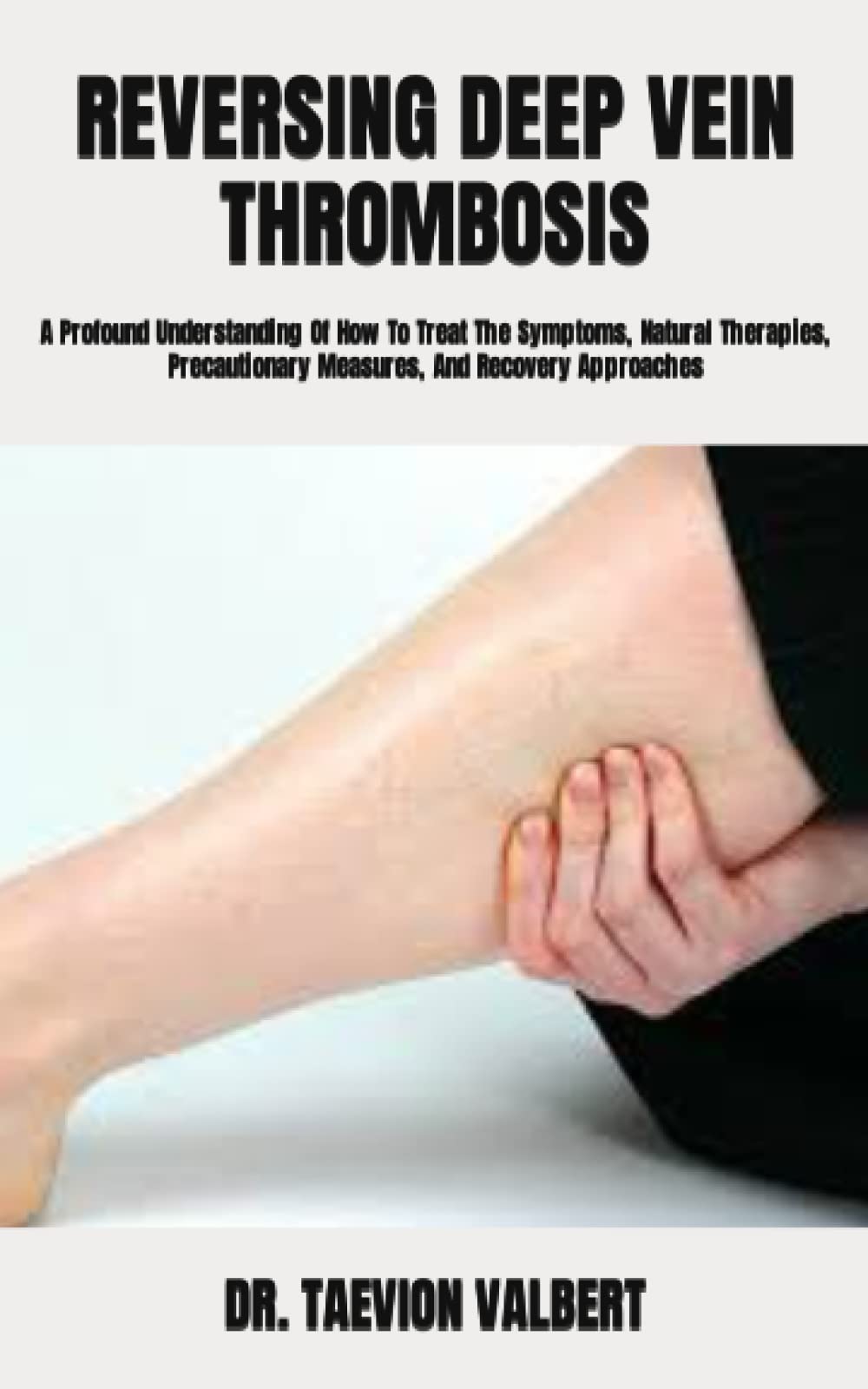 REVERSING DEEP VEIN THROMBOSIS A Profound Understanding Of How To Treat The Symptoms, Natural