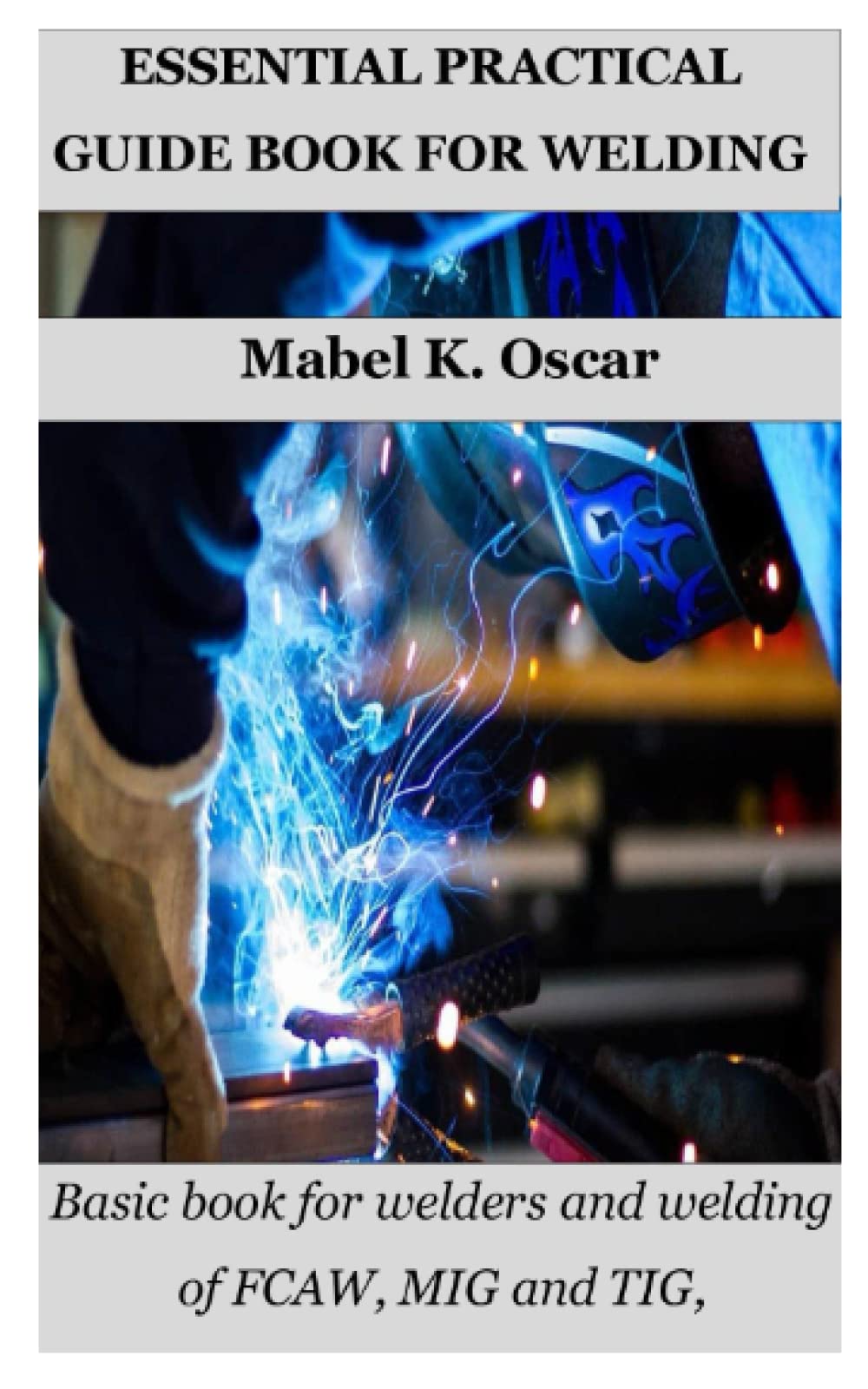 ESSENTIAL PRACTICAL GUIDE BOOK FOR WELDING Basic book for welders and welding of FCAW, MIG and