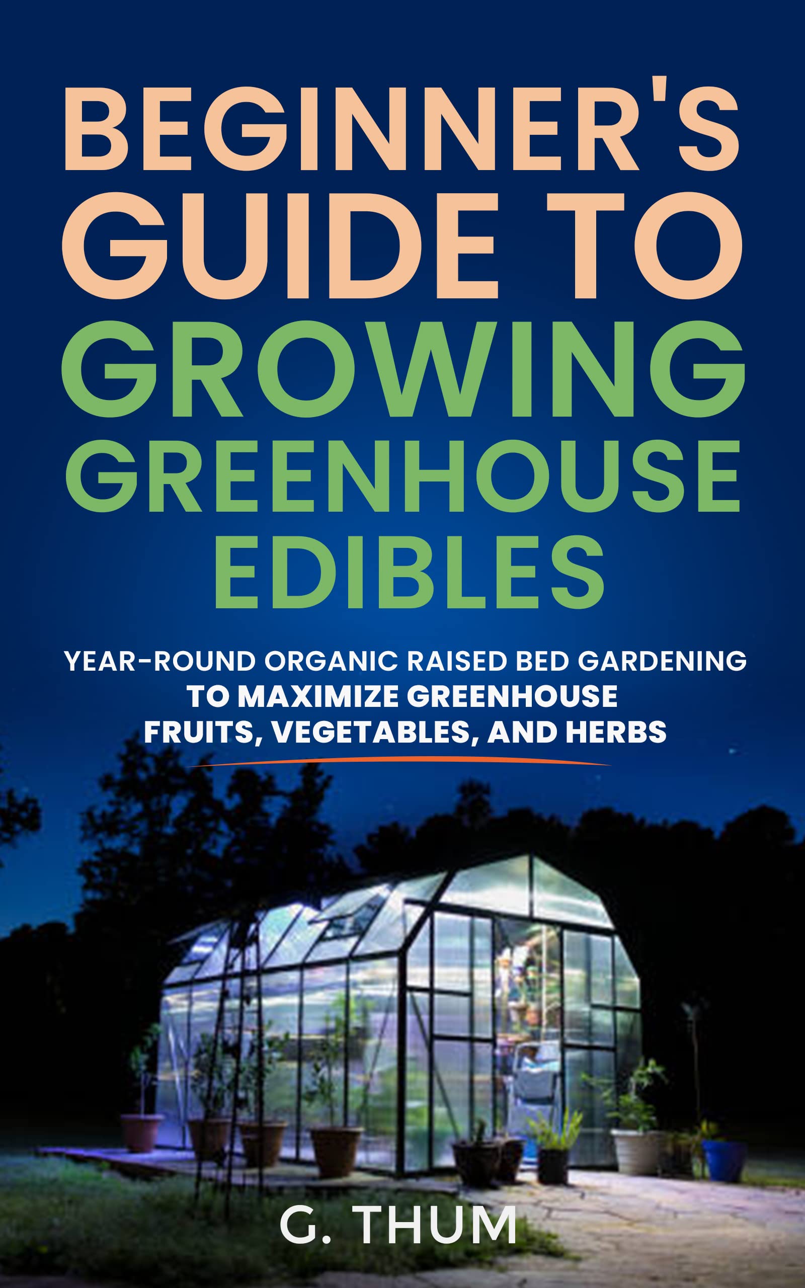 BEGINNER’S GUIDE TO GROWING GREENHOUSE EDIBLES: YEAR-ROUND ORGANIC RAISED BED GARDENING TO MAXIMIZE GREENHOUSE FRUITS, VEGETABLES, AND HERBS