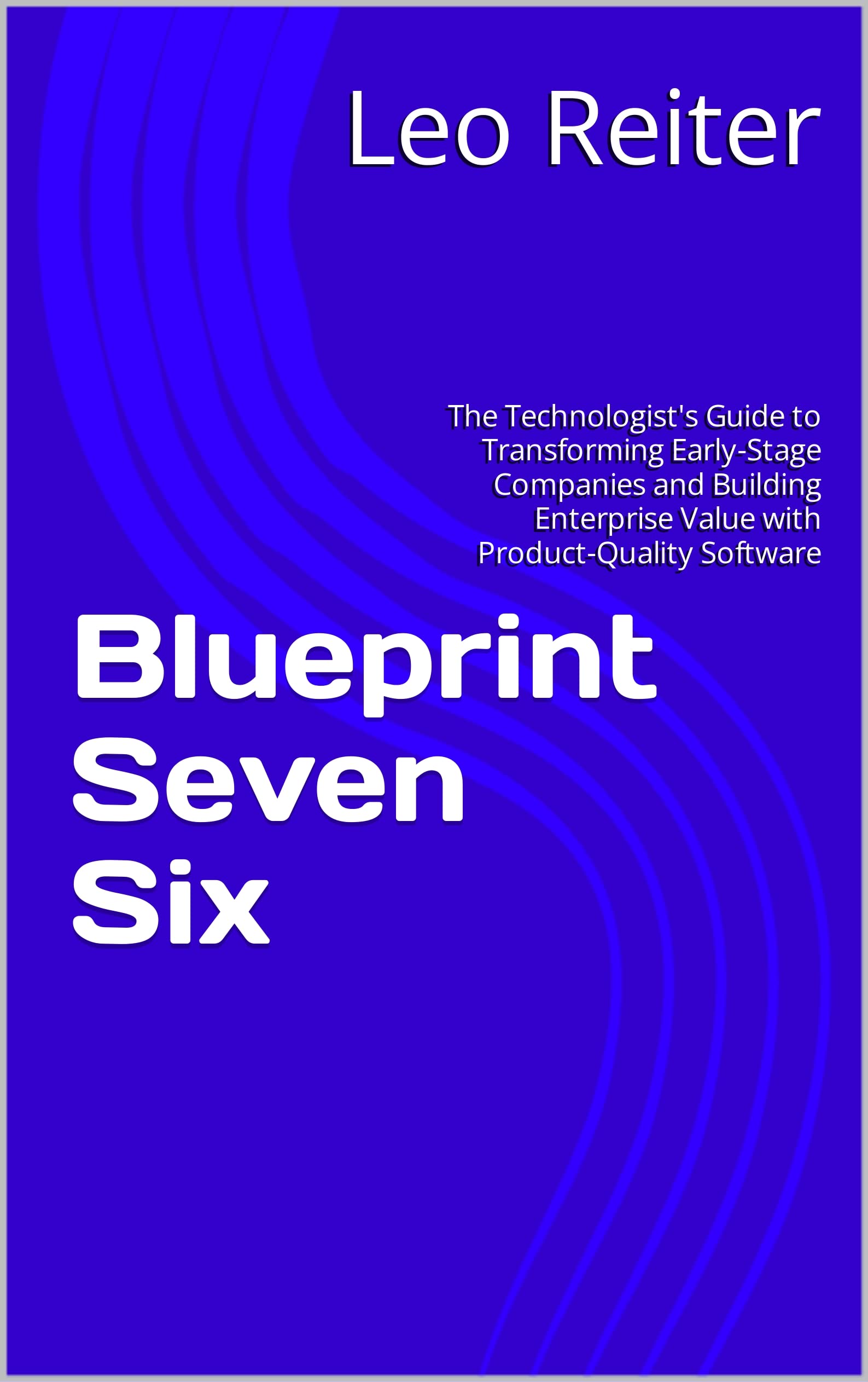 Blueprint Seven Six: The Technologist's Guide to Transforming Early-Stage Companies and Building Enterprise Value with Product-Quality Software