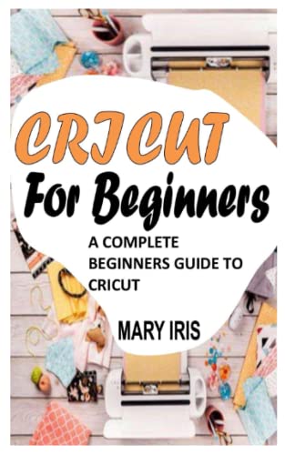 CRICUT FOR BEGINNERS: A COMPLETE BEGINNERS GUIDE TO CRICUT by MARY IRIS ...