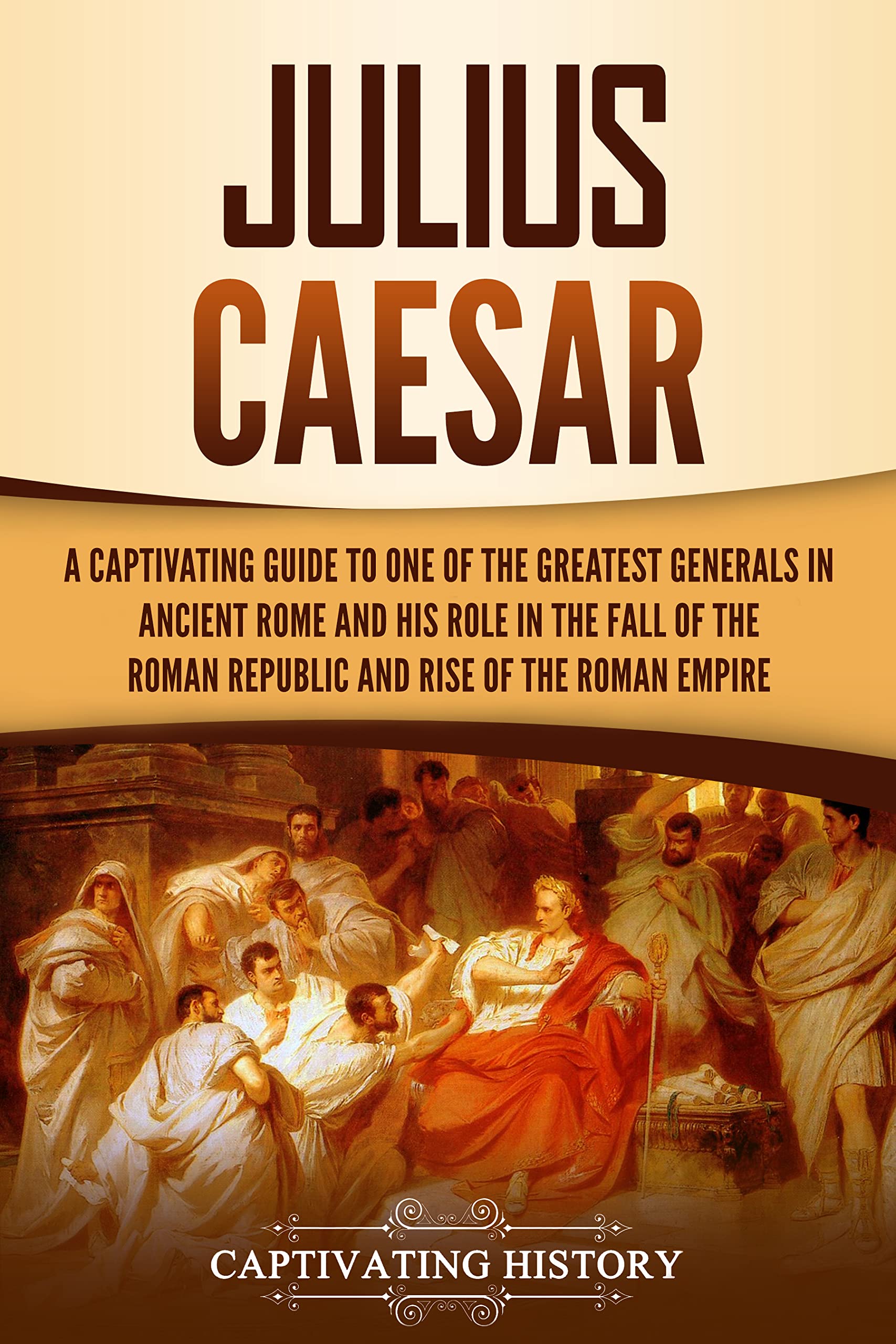 Julius Caesar: A Captivating Guide to One of the Greatest Generals in Ancient Rome and His Role in the Fall of the Roman Republic and Rise of the Roman Empire