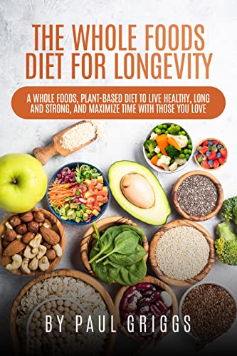 The Whole Foods Diet for Longevity: A Whole Foods, Plant-Based Diet to Live Healthy, Long and Strong, and Maximize Time with Those You Love