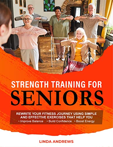 Strength Training for Seniors: Rewrite Your Fitness Journey Using Simple and Effective Exercises That Help You Improve Balance, Build Confidence and Boost Energy