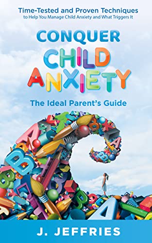 Conquer Child Anxiety - The Ideal Parents’ Guide: Time Tested and Proven Techniques to Help You Manage Child Anxiety and What Triggers It