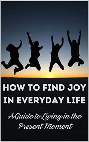 How to Find Joy in Everyday Life: A Guide to Living in the Present ...