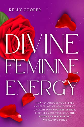 Divine Feminine Energy: How to Conquer Your Fears and Feelings of Abandonment, Unleash Your Goddess Energy, Discover Your True Self, and Become an Irresistibly Attractive Force