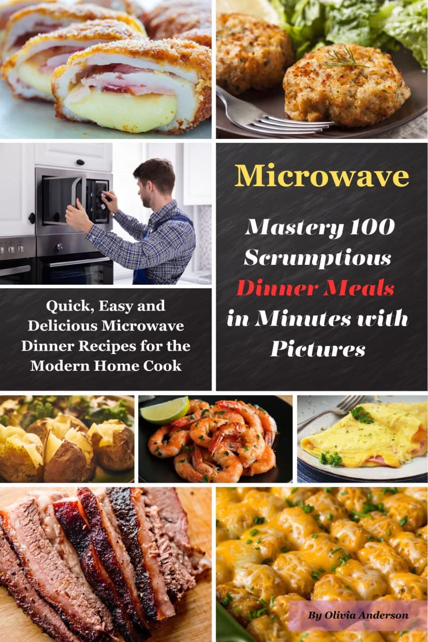 Microwave Mastery 100 Scrumptious Dinner Meals in Minutes with Pictures: Quick, Easy and Delicious Microwave Dinner Recipes for the Modern Home Cook