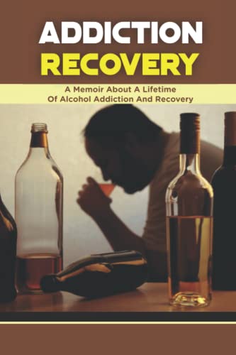 Addiction Recovery: A Memoir About A Lifetime Of Alcohol Addiction And