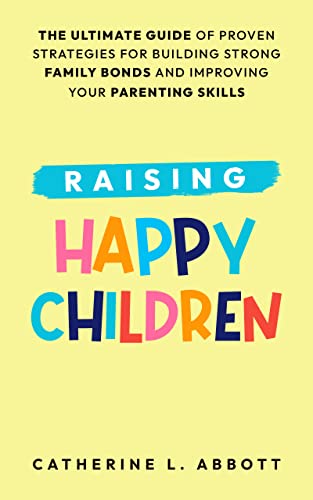 Raising Happy Children: The Ultimate Guide of Proven Strategies for Building Strong Family Bonds and Improving Your Parenting Skills