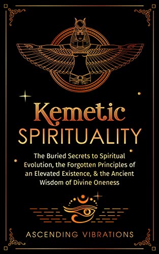 Kemetic Spirituality: The Buried Secrets to Spiritual Evolution, the Forgotten Principles of an Elevated Existence, & the Ancient Wisdom of Divine Oneness
