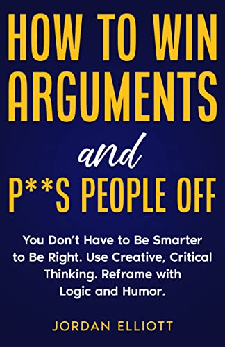 How to Win Arguments and P**s People Off: You Don't Have to Be Smarter to Be Right. Use Creative, Critical Thinking. Reframe with Logic and Humor.