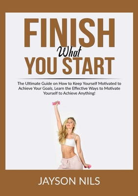 Finish What You Start: The Ultimate Guide on How to Keep Yourself ...