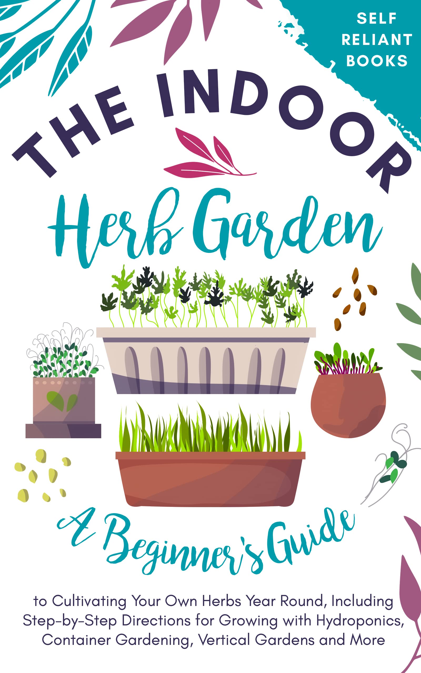 The Indoor Herb Garden: A Beginner’s Guide to Cultivating Your Own Herbs Year Round, Including Step-by-Step Directions for Growing with Hydroponics, Container Gardening, Vertical Gardens, and More