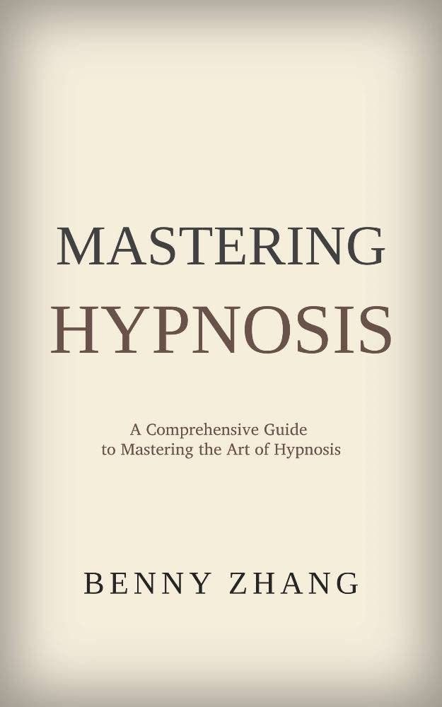 Mastering Hypnosis A Comprehensive Guide to Mastering the Art of Hypnosis by Benny Zhang