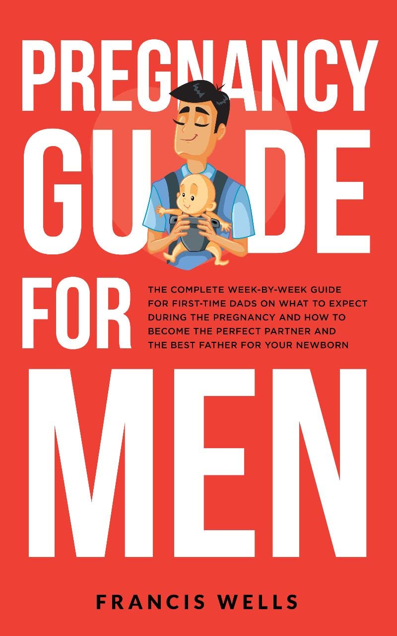 Pregnancy Guide for Men: The Complete Week-By-Week Guide for First-time Dads on What to Expect During the Pregnancy and How to Become the Perfect Partner and The Best Father for Your Newborn