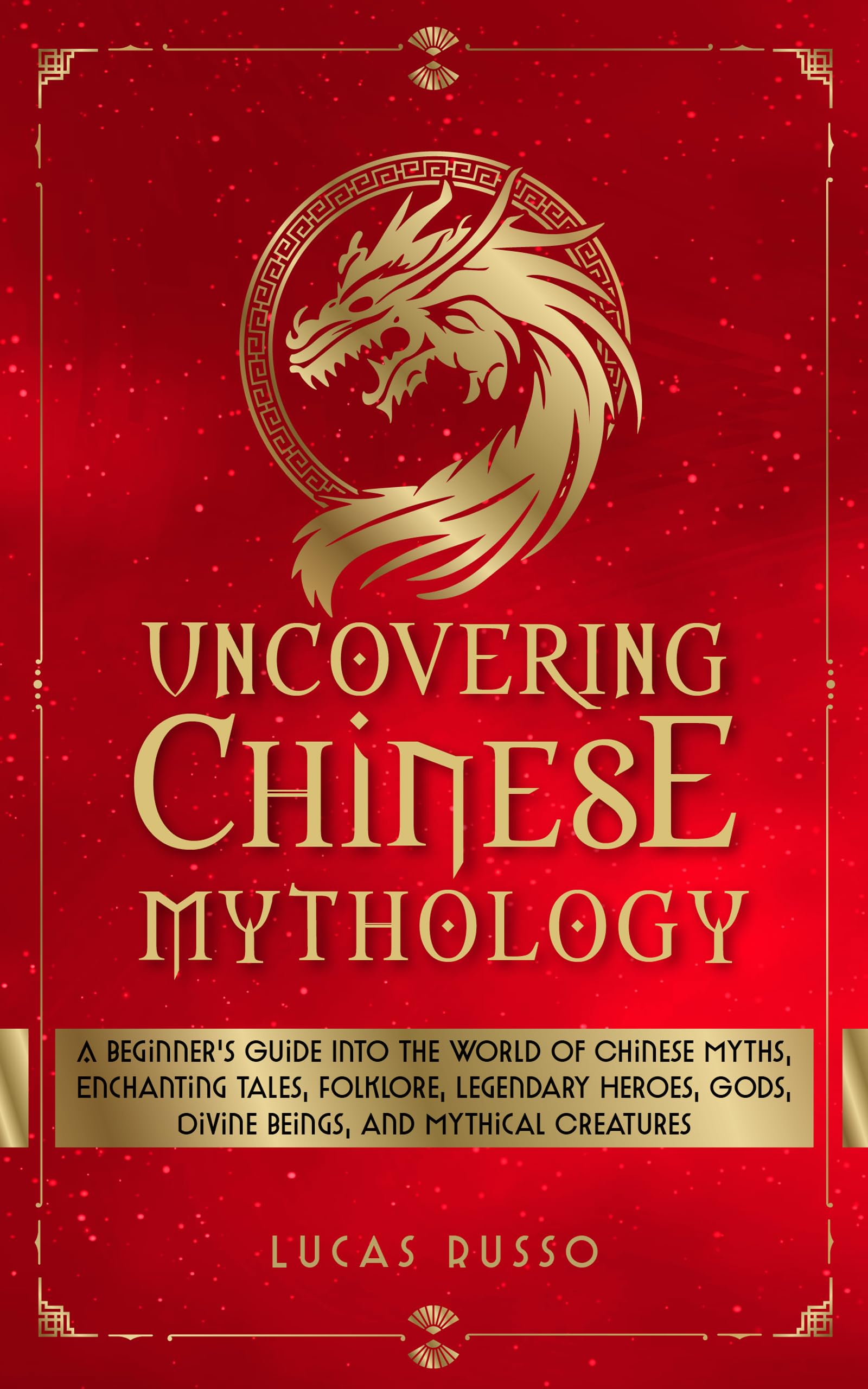 Uncovering Chinese Mythology: A Beginner's Guide Into The World of Chinese Myths, Enchanting Tales, Folklore, Legendary Heroes, Gods, Divine Beings, and ... Creatures