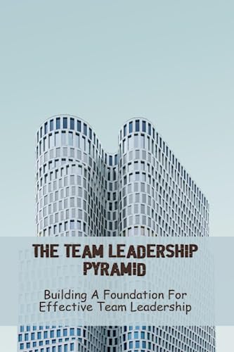 The Team Leadership Pyramid: Building A Foundation For Effective Team