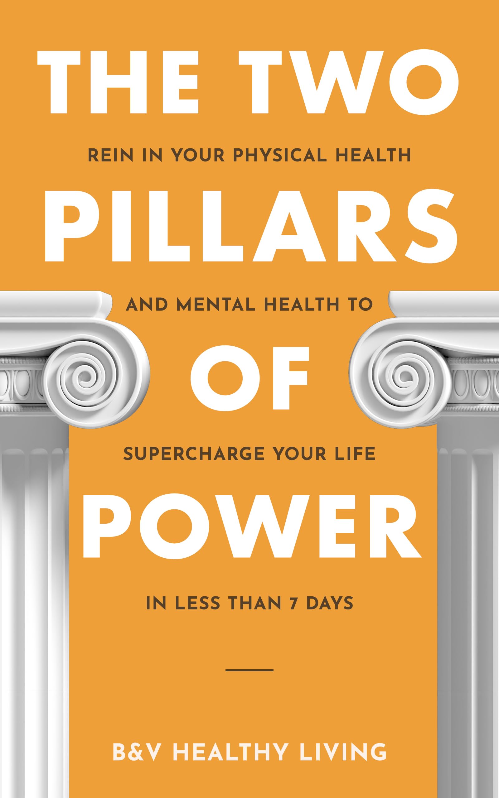 The Two Pillars of Power: Rein In Your Physical Health and Mental Health to Supercharge Your Life in Less Than 7 Days