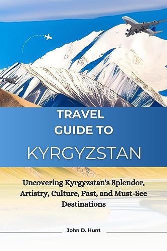 Travel Guide To Kyrgyzstan: Uncovering Kyrgyzstan's Splendor, Artistry