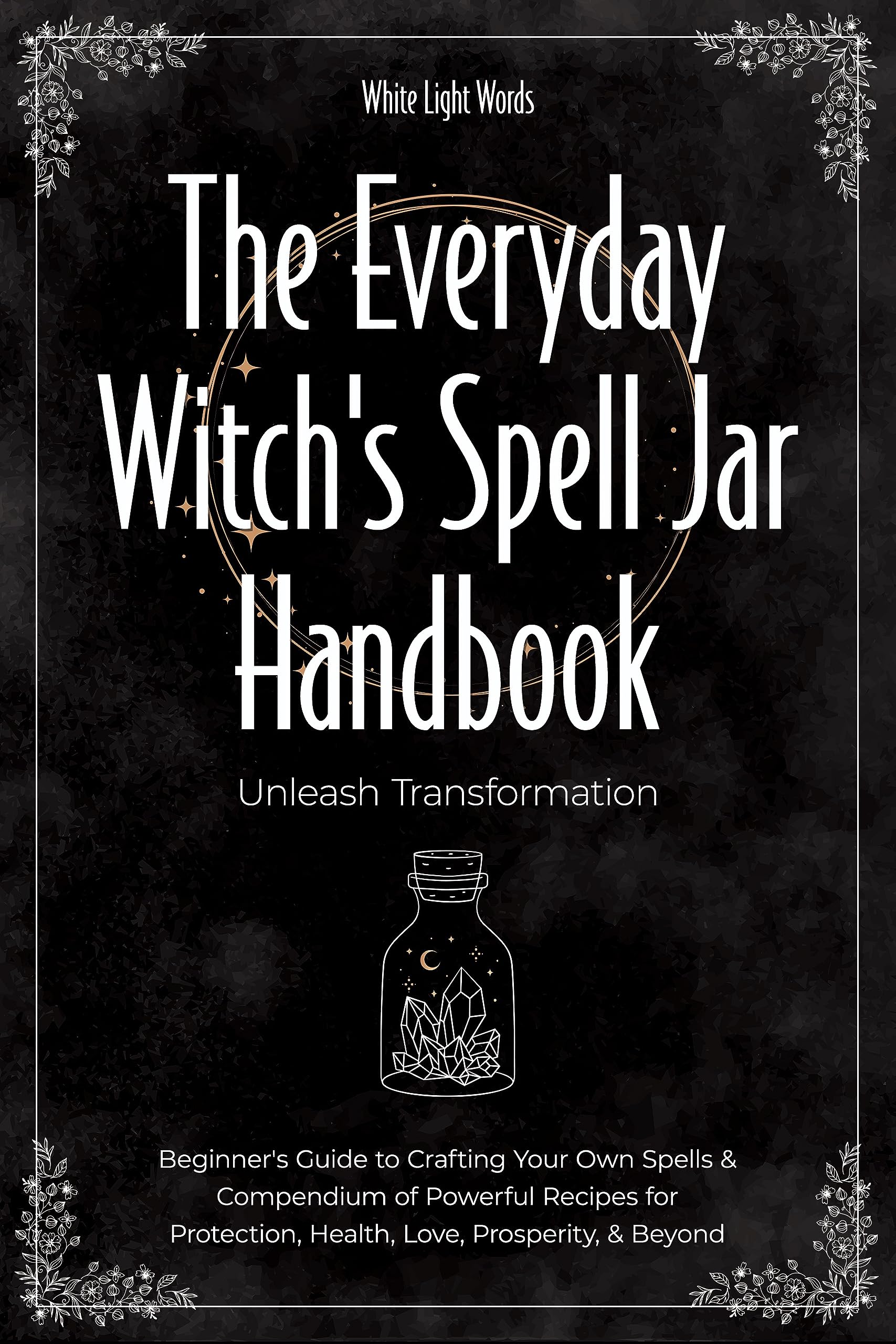 The Everyday Witch's Spell Jar Handbook: Unleash Transformation - Beginner's Guide to Crafting Your Own Spells & Compendium of Powerful Recipes for Protection, Health, Love, Prosperity, & Beyond