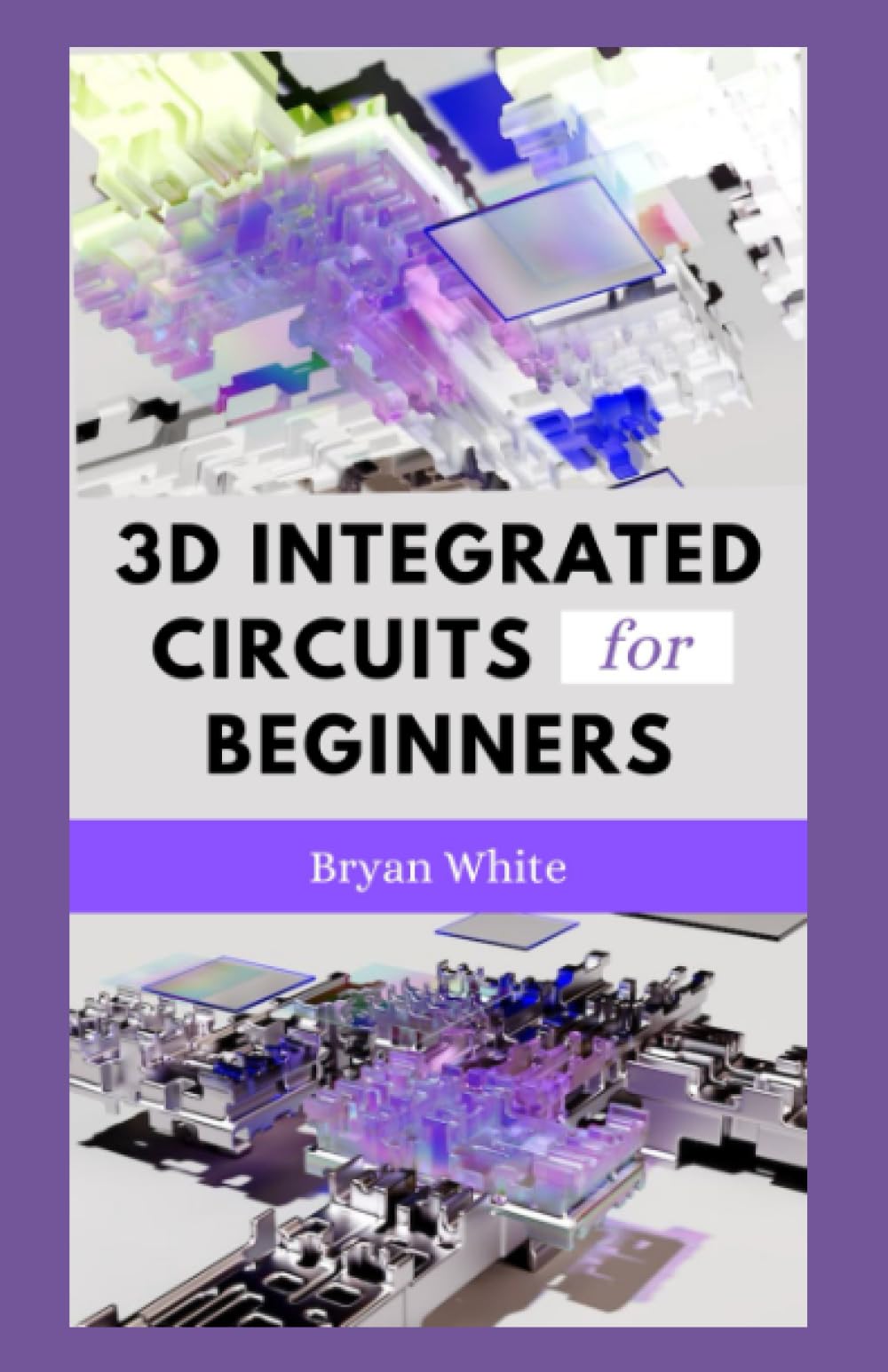 3D INTEGRATED CIRCUITS FOR BEGINNERS Start Building Powerful Microelectronic Systems by Bryan