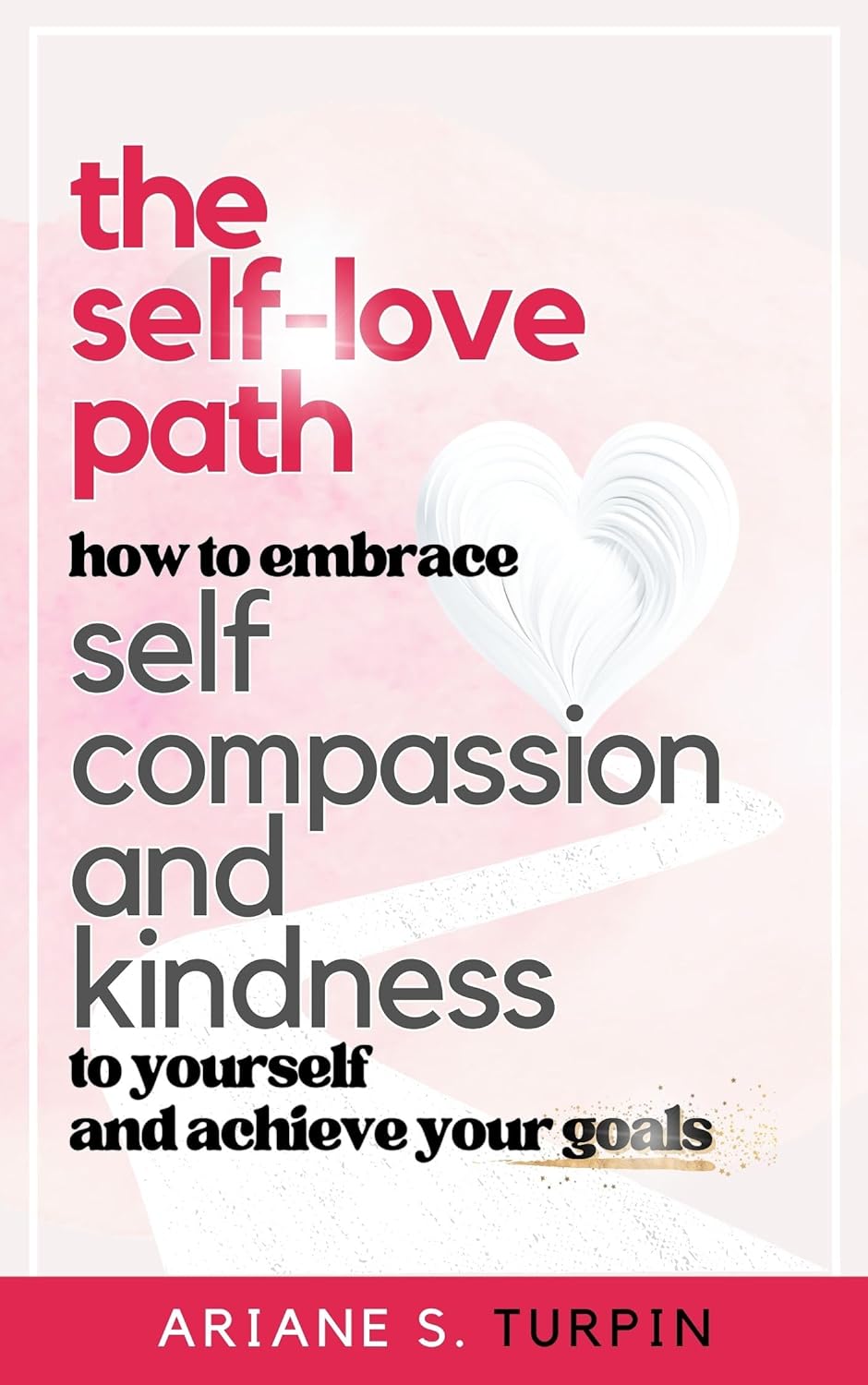 The Self-Love Path: How to Embrace Self-Compassion and Kindness to Yourself and Achieve Your Goals