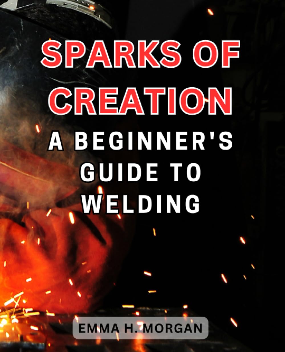Sparks of Creation A Beginner's Guide to Welding Discover the Art and Craft of Welding with