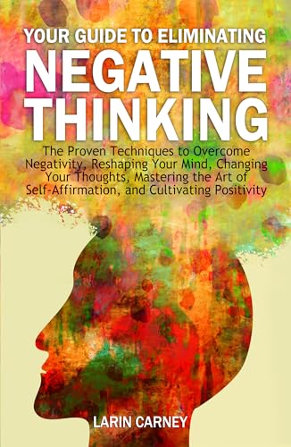 Your Guide to Eliminating Negative Thinking: The Proven Techniques to Overcome Negativity, Changing Your Thoughts, and Cultivating Positivity
