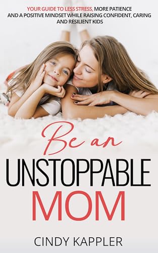 Be an Unstoppable Mom: Your Guide to Less Stress, More Patience and a Positive Mindset While Raising Confident, Caring and Resilient Children