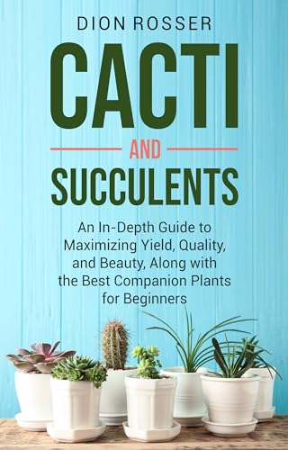 Cacti and Succulents: An In-Depth Guide to Maximizing Yield, Quality, and Beauty, Along with the Best Companion Plants for Beginners