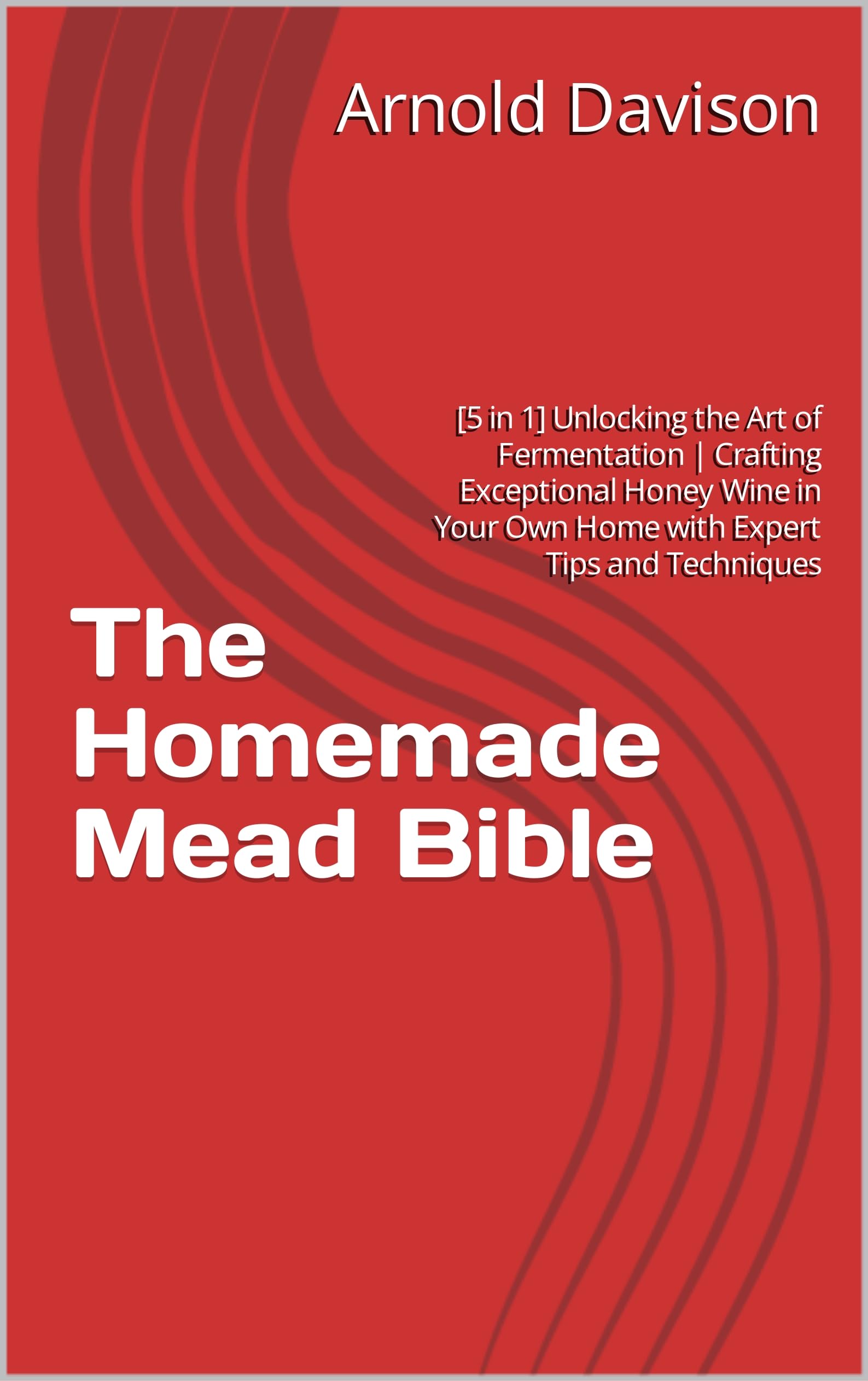 The Homemade Mead Bible [5 in 1] Unlocking the Art of Fermentation Crafting Exceptional Honey