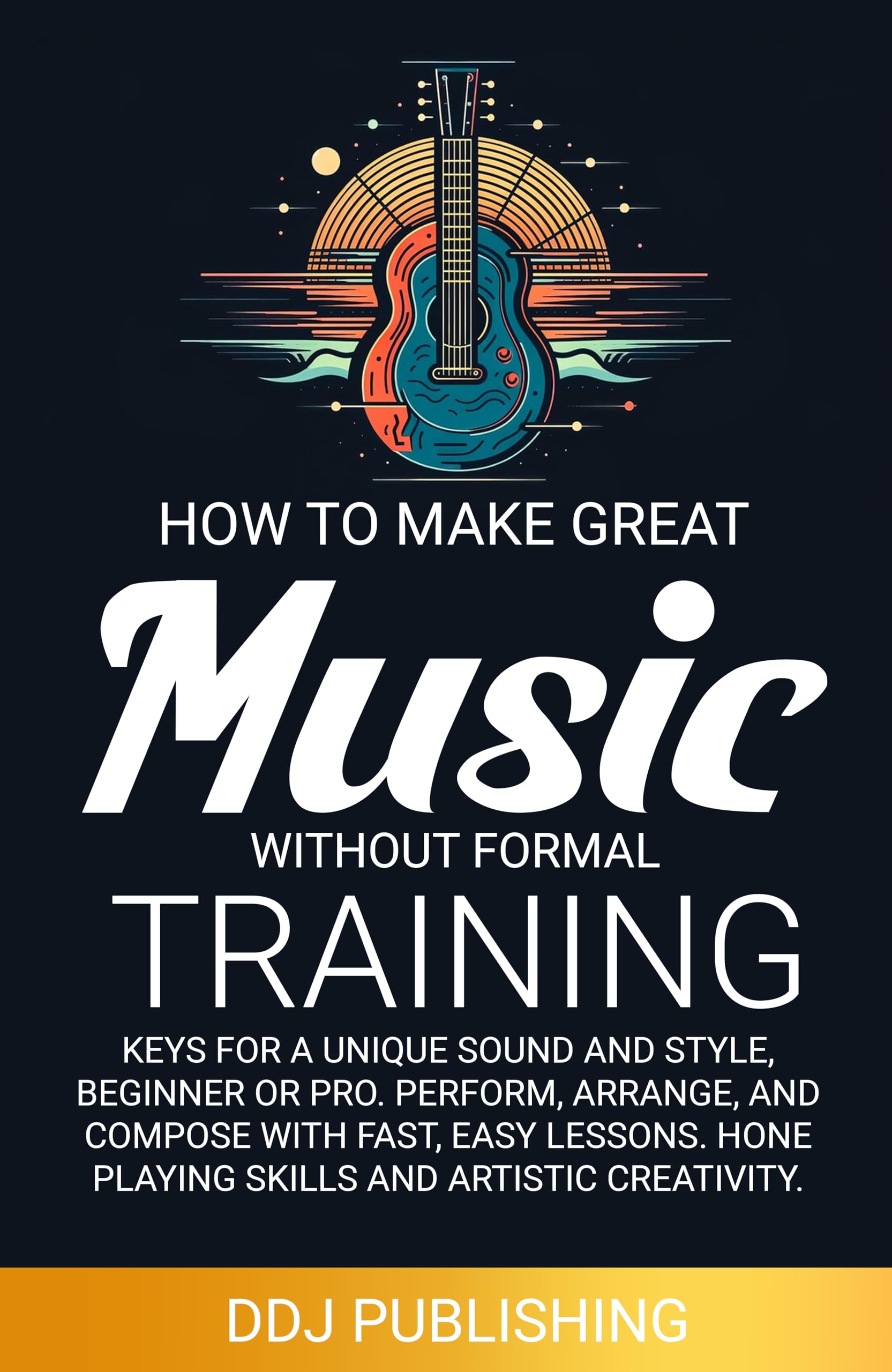 HOW TO MAKE GREAT MUSIC WITHOUT FORMAL TRAINING: Keys for a Unique Sound and Style, Beginner or Pro. Perform, Arrange, and Compose with Fast, Easy Lessons. Hone Playing Skills and Artistic Creativity