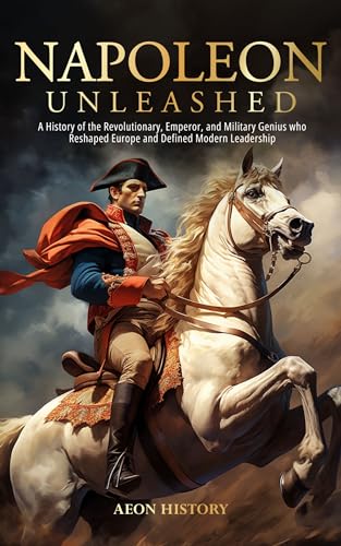 Napoleon Unleashed: A History of the Revolutionary, Emperor, and Military Genius who Reshaped Europe and Defined Modern Leadership