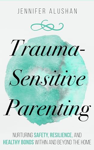 Trauma-Sensitive Parenting: Nurturing Safety, Resilience, And Healthy Bonds Within And Beyond The Home