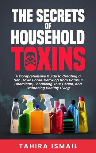 The Secrets of Household Toxins: A Comprehensive Guide to Creating a Non-Toxic Home, Detoxing from Harmful Chemicals, Enhancing Your Health, and Embracing Healthy Living