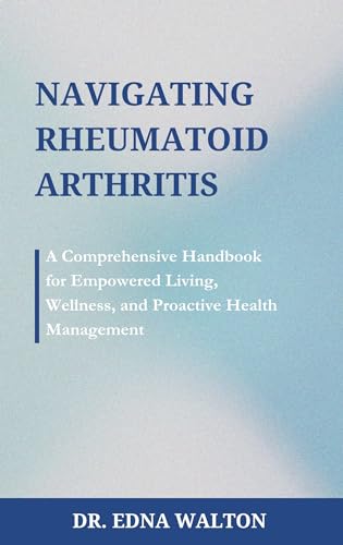 Navigating Rheumatoid Arthritis : A Comprehensive Handbook for Empowered Living, Wellness, and