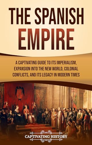 The Spanish Empire: A Captivating Guide to Its Imperialism, Expansion into the New World, Colonial Conflicts, and Its Legacy in Modern Times