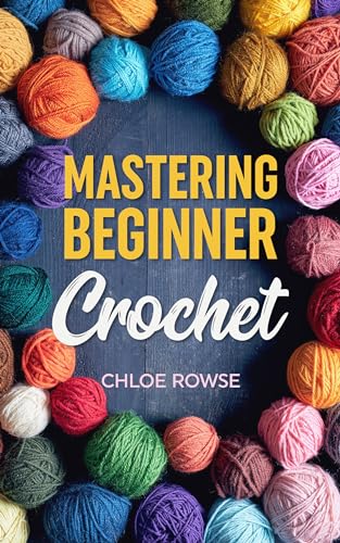 Mastering Beginner Crochet: Easy-To-Learn Tutorials and Patterns Using Six Core Stitches to Get You Creating Confidently