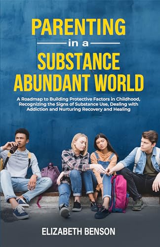 Parenting in a Substance Abundant World: A Roadmap to Building Protective Factors in Childhood, Recognizing the Signs of Substance Use, Dealing With Addiction and Nurturing Recovery and Healing