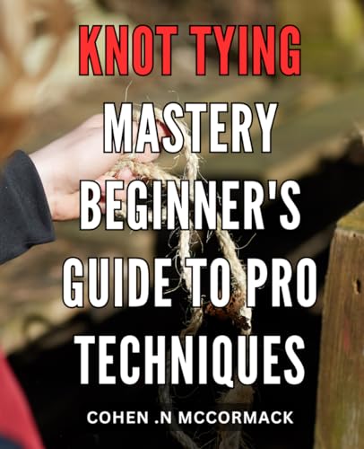 Knot Tying Mastery: Beginner's Guide to Pro Techniques: Unleash Your ...