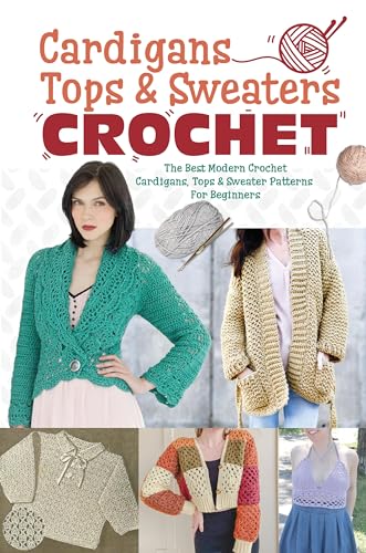 Cardigans, Tops & Sweaters Crochet: The Best Modern Crochet Cardigans, Tops & Sweater Patterns For Beginners: Easy Crochet Cardigan, Tops & Sweaters Patterns For Every Season