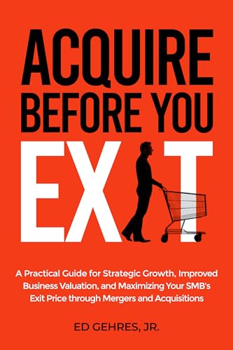 Acquire Before You Exit: A Practical Guide for Strategic Growth, Improved Business Valuation, and Maximizing Your SMB’s Exit Price Through Mergers and Acquisitions