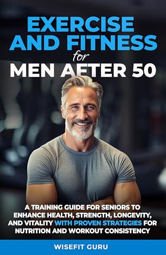 EXERCISE AND FITNESS FOR MEN AFTER 50: A Training Guide for Seniors to Enhance Health, Strength, Longevity, and Vitality - With Proven Strategies for Nutrition and Workout Consistency