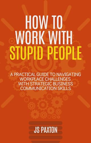 How to Work with Stupid People: A Practical Guide to Navigating Workplace Challenges with Strategic Business Communication Skills