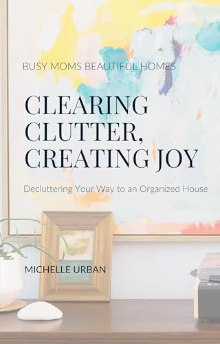 Clearing Clutter, Creating Joy: Decluttering Your Way to an Organized House