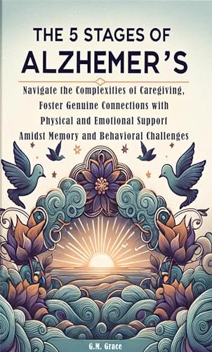 The 5 Stages of Alzheimer’s: Navigate the Complexities of Caregiving, Foster Genuine Connections with Physical and Emotional Support Amidst Memory and Behavioral Challenges